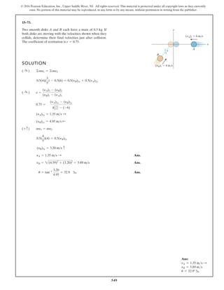 549
© 2016 Pearson Education, Inc., Upper Saddle River, NJ. All rights reserved. This material is protected under all copyright laws as they currently
exist. No portion of this material may be reproduced, in any form or by any means, without permission in writing from the publisher.
15–73.
SOLUTION
Ans.
Ans.
Ans.
u = tan-1 3.20
4.95
= 32.9 b
yB = 2(4.59)2
+ (3.20)2
= 5.89 ms
yA = 1.35 ms :
(yB)2y = 3.20 ms c
0.5(
4
5
)(4) = 0.5(yB)2y
(+ c) my1 = my2
(yB)2x = 4.95 ms ;
(yA)2x = 1.35 ms :
0.75 =
(yA)2x - (yB)2x
4A3
5 B - (-6)
( :
+ ) e =
(yA)2 - (yB)2
(yB)1 - (yA)1
0.5(4)(
3
5
) - 0.5(6) = 0.5(yB)2x + 0.5(yA)2x
( :
+ ) ©my1 = ©my2
Two smooth disks A and B each have a mass of 0.5 kg. If
both disks are moving with the velocities shown when they
collide, determine their final velocities just after collision.
The coefficient of restitution is e = 0.75.
y
5 4
3
x
A
B
(vA)1 6 m/s
(vB)1 4 m/s
Ans:
vA = 1.35 ms S
vB = 5.89 ms
u = 32.9° b
 