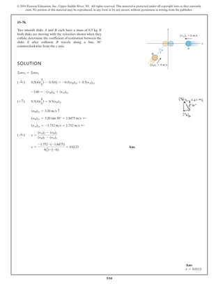 550
© 2016 Pearson Education, Inc., Upper Saddle River, NJ. All rights reserved. This material is protected under all copyright laws as they currently
exist. No portion of this material may be reproduced, in any form or by any means, without permission in writing from the publisher.
15–74.
Two smooth disks A and B each have a mass of 0.5 kg. If
both disks are moving with the velocities shown when they
collide, determine the coefficient of restitution between the
disks if after collision B travels along a line, 30°
counterclockwise from the y axis.
SOLUTION
Ans.
e =
-1.752-(-1.8475)
4(3
5)-(-6)
= 0.0113
( :
+ ) e =
(yA)2 - (yB)2
(yB)1 - (yA)1
(yA)2x = -1.752 ms = 1.752 ms ;
(yB)2x = 3.20 tan 30° = 1.8475 ms ;
(yB)2y = 3.20 ms c
(+ c) 0.5(4)(
4
5
) = 0.5(yB)2y
-3.60 = -(vB)2x + (yA)2x
( :
+ ) 0.5(4)(
3
5
) - 0.5(6) = -0.5(yB)2x + 0.5(yA)2x
©my1 = ©my2
y
5 4
3
x
A
B
(vA)1 6 m/s
(vB)1 4 m/s
Ans:
e = 0.0113
 