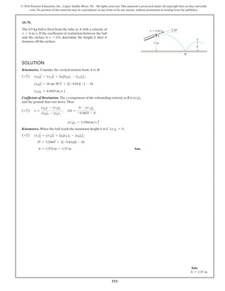 551
© 2016 Pearson Education, Inc., Upper Saddle River, NJ. All rights reserved. This material is protected under all copyright laws as they currently
exist. No portion of this material may be reproduced, in any form or by any means, without permission in writing from the publisher.
15–75.
The 0.5-kg ball is fired from the tube at A with a velocity of
v = 6 ms. If the coefficient of restitution between the ball
and the surface is e = 0.8, determine the height h after it
bounces off the surface.
Solution
Kinematics. Consider the vertical motion from A to B.
(+c) (vB)2
y = (vA)2
y + 2ay[(sB)y - (sA)y] ;
(vB)2
y = (6 sin 30°)2
+ 2(-9.81)(-2 - 0)
(vB)y = 6.9455 ms T
Coefficient of Restitution. The y-component of the rebounding velocity at B is (v′
B)y
and the ground does not move.Then
(+c) e =
(vg)2 - (v′B)y
(vB)y - (vg)1
; 0.8 =
0 - (v′B)y
-6.9455 - 0
		 (v′B)y = 5.5564 ms c
Kinematics. When the ball reach the maximum height h at C, (vc)y = 0.
(+c) (vc)y
2
= (v′B)y
2
+ 2ac[(sc)y - (sB)y] ;
02
= 5.55642
+ 2(-9.81)(h - 0)
h = 1.574 m = 1.57 m Ans.
2 m
h
30
B
C
A
v  6 m/s
Ans:
h = 1.57 m
 