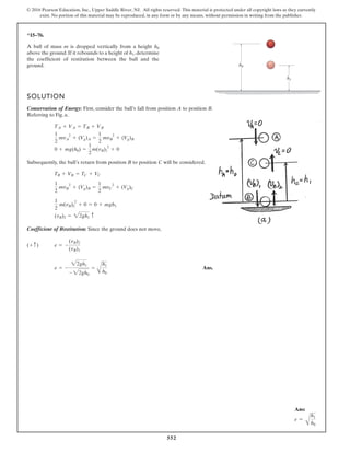 552
© 2016 Pearson Education, Inc., Upper Saddle River, NJ. All rights reserved. This material is protected under all copyright laws as they currently
exist. No portion of this material may be reproduced, in any form or by any means, without permission in writing from the publisher.
*15–76.
A ball of mass m is dropped vertically from a height
above the ground. If it rebounds to a height of , determine
the coefficient of restitution between the ball and the
ground.
h1
h0
SOLUTION
Conservation of Energy: First, consider the ball’s fall from position A to position B.
Referring to Fig. a,
Subsequently, the ball’s return from position B to position C will be considered.
Coefficient of Restitution: Since the ground does not move,
Ans.
e = -
22gh1
- 22gh0
=
A
h1
h0
e = -
(vB)2
(vB)1
(+ c)
(vB)2 = 22gh1 c
1
2
m(vB)2
2
+ 0 = 0 + mgh1
1
2
mvB
2
+ (Vg)B =
1
2
mvC
2
+ (Vg)C
TB + VB = TC + VC
0 + mg(h0) =
1
2
m(vB)1
2
+ 0
1
2
mvA
2
+ (Vg)A =
1
2
mvB
2
+ (Vg)B
TA + VA = TB + VB
h1
h0
Ans:
e =
A
h1
h0
 