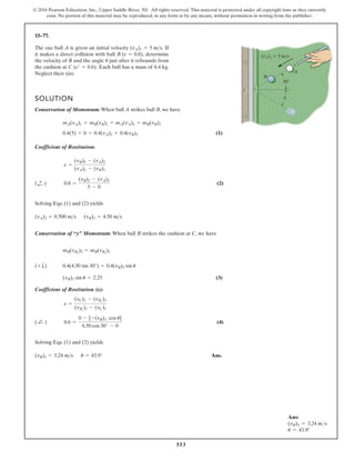 553
© 2016 Pearson Education, Inc., Upper Saddle River, NJ. All rights reserved. This material is protected under all copyright laws as they currently
exist. No portion of this material may be reproduced, in any form or by any means, without permission in writing from the publisher.
15–77.
The cue ball A is given an initial velocity If
it makes a direct collision with ball determine
the velocity of B and the angle just after it rebounds from
the cushion at Each ball has a mass of 0.4 kg.
C (e¿ = 0.6).
u
B (e = 0.8),
(vA)1 = 5 ms.
SOLUTION
Conservation of Momentum: When ball A strikes ball B, we have
(1)
Coefficient of Restitution:
(2)
Solving Eqs. (1) and (2) yields
Conservation of “y” Momentum: When ball B strikes the cushion at C, we have
(3)
Coefficient of Restitution (x):
(4)
Solving Eqs. (1) and (2) yields
Ans.
(vB)3 = 3.24 ms u = 43.9°
0.6 =
0 - [-(vB)3 cos u]
4.50 cos 30° - 0
( ;
+ )
e =
(vC)2 - (vBx
)3
(vBx
)2 - (vC)1
(vB)3 sin u = 2.25
0.4(4.50 sin 30°) = 0.4(vB)3 sin u
(+ T)
mB(vBy
)2 = mB(vBy
)3
(vA)2 = 0.500 ms (vB)2 = 4.50 ms
0.8 =
(vB)2 - (vA)2
5 - 0
(;
+ )
e =
(vB)2 - (vA)2
(vA)1 - (vB)1
0.4(5) + 0 = 0.4(vA)2 + 0.4(vB)2
mA(vA)1 + mB(vB)1 = mA(vA)2 + mB(vB)2
u
(vA)1 5 m/s
30
C
A
B
Neglect their size.
Ans:
(vB)3 = 3.24 ms
u = 43.9°
 