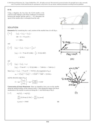 554
© 2016 Pearson Education, Inc., Upper Saddle River, NJ. All rights reserved. This material is protected under all copyright laws as they currently
exist. No portion of this material may be reproduced, in any form or by any means, without permission in writing from the publisher.
15–78.
Using a slingshot, the boy fires the 0.2-lb marble at the
concrete wall, striking it at B. If the coefficient of restitution
between the marble and the wall is , determine the
speed of the marble after it rebounds from the wall.
e = 0.5
5 ft
A
B
C
100 ft
vA 75 fts
45
60
SOLUTION
Kinematics: By considering the x and y motion of the marble from A to B, Fig. a,
and
and
Since , the magnitude of vB is
and the direction angle of vB is
Conservation of Linear Momentum: Since no impulsive force acts on the marble
along the inclined surface of the concrete wall ( axis) during the impact, the linear
momentum of the marble is conserved along the axis. Referring to Fig. b,
(1)
vœ
B cos f = 19.862
0.2
32.2
A53.59 sin 21.756°B =
0.2
32.2
Avœ
B cos fB
A +QB mBAvœ
BBx¿ = mBAvœ
BBx¿
x¿
x¿
u = tan-1
C
AvBBy
AvBBx
S = tan-1
¢
7.684
53.03
≤ = 8.244°
vB = 2AvBBx
2
+ AvBBy
2
= 253.032
+ 7.6842
= 53.59 fts
AvBBx = AvABx = 75 cos 45° = 53.03 fts
AvBBy = 75 sin 45° + (-32.2)(1.886) = -7.684 fts = 7.684 fts T
a + c b AvBBy = AvABy + ay t
= 42.76 ft
AsBBy = 0 + 75 sin 45°(1.886) +
1
2
(-32.2)(1.8862
)
a + c b AsBBy = AsABy + AvABy t +
1
2
ay t2
t = 1.886 s
100 = 0 + 75 cos 45° t
a :
+ b AsBBx = AsABx + AvABx t
 