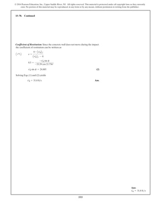 555
© 2016 Pearson Education, Inc., Upper Saddle River, NJ. All rights reserved. This material is protected under all copyright laws as they currently
exist. No portion of this material may be reproduced, in any form or by any means, without permission in writing from the publisher.
Coefficient of Restitution: Since the concrete wall does not move during the impact,
the coefficient of restitution can be written as
(2)
Solving Eqs. (1) and (2) yields
Ans.
vœ
B = 31.8 fts
vœ
B sin f = 24.885
0.5 =
-vœ
B sin f
-53.59 cos 21.756°
A +aB e =
0 - Avœ
BBy¿
Avœ
BBy¿ - 0
15–78. Continued
Ans:
v′
B = 31.8 fts
 