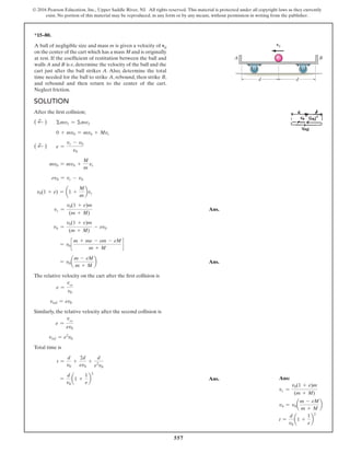 557
© 2016 Pearson Education, Inc., Upper Saddle River, NJ. All rights reserved. This material is protected under all copyright laws as they currently
exist. No portion of this material may be reproduced, in any form or by any means, without permission in writing from the publisher.
*15–80.
A ball of negligible size and mass m is given a velocity of v0
on the center of the cart which has a mass M and is originally
at rest. If the coefficient of restitution between the ball and
walls A and B is e, determine the velocity of the ball and the
cart just after the ball strikes A. Also, determine the total
time needed for the ball to strike A, rebound, then strike B,
and rebound and then return to the center of the cart.
Neglect friction.
Solution
After the first collision;
( d
+ ) Σmv1 = Σmv2
0 + mv0 = mvb + Mvc
( d
+ ) e =
vc - vb
v0
mv0 = mvb +
M
m
vc
ev0 = vc - vb
v0(1 + e) = a1 +
M
m
bvc
vc =
v0(1 + e)m
(m + M)
 Ans.
vb =
v0(1 + e)m
(m + M)
- ev0
= v0c
m + me - em - eM
m + M
d
= v0a
m - eM
m + M
b Ans.
The relative velocity on the cart after the first collision is
e =
vref
v0
vref = ev0
Similarly, the relative velocity after the second collision is
e =
vref
ev0
vref = e2
v0
Total time is
t =
d
v0
+
2d
ev0
+
d
e2
v0
=
d
v0
a1 +
1
e
b
2
 Ans.
v0
A B
d
d
Ans:
vc =
v0(1 + e)m
(m + M)
vb = v0a
m - eM
m + M
b
t =
d
v0
a1 +
1
e
b
2
 