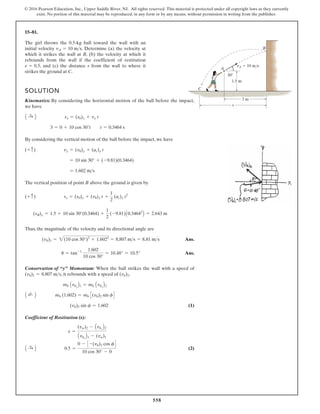558
© 2016 Pearson Education, Inc., Upper Saddle River, NJ. All rights reserved. This material is protected under all copyright laws as they currently
exist. No portion of this material may be reproduced, in any form or by any means, without permission in writing from the publisher.
15–81.
The girl throws the 0.5-kg ball toward the wall with an
initial velocity . Determine (a) the velocity at
which it strikes the wall at B, (b) the velocity at which it
rebounds from the wall if the coefficient of restitution
, and (c) the distance s from the wall to where it
strikes the ground at C.
e = 0.5
vA = 10 ms
vA 10 m/s
1.5 m
30
3 m
s
A
C
B
SOLUTION
Kinematics: By considering the horizontal motion of the ball before the impact,
we have
By considering the vertical motion of the ball before the impact, we have
The vertical position of point B above the ground is given by
Thus, the magnitude of the velocity and its directional angle are
Ans.
Ans.
Conservation of “y” Momentum: When the ball strikes the wall with a speed of
, it rebounds with a speed of .
(1)
Coefficient of Restitution(x):
(2)
A :
+ B 0.5 =
0 - C -(vb)2 cos fD
10 cos 30° - 0
e =
(vw)2 - Avbx
B2
Avbx
B1 - (vw)1
(vb)2 sin f = 1.602
A ;
+ B mb (1.602) = mb C(vb)2 sin fD
mb Avby
B1 = mb Avby
B2
(vb)2
(vb)1 = 8.807 ms
u = tan-1 1.602
10 cos 30°
= 10.48° = 10.5°
(vb)1 = 2(10 cos 30°)2
+ 1.6022
= 8.807 ms = 8.81 ms
(sB)y = 1.5 + 10 sin 30°(0.3464) +
1
2
(-9.81)A0.34642
B = 2.643 m
(+ c) sy = (s0)y + (v0)y t +
1
2
(ac)y t2
= 1.602 ms
= 10 sin 30° + (-9.81)(0.3464)
(+ c) vy = (v0)y + (ac)y t
3 = 0 + 10 cos 30°t t = 0.3464 s
A :
+ B sx = (s0)x + vx t
 