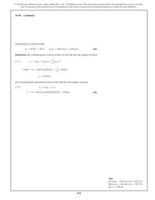 559
© 2016 Pearson Education, Inc., Upper Saddle River, NJ. All rights reserved. This material is protected under all copyright laws as they currently
exist. No portion of this material may be reproduced, in any form or by any means, without permission in writing from the publisher.
Solving Eqs. (1) and (2) yields
Ans.
Kinematics: By considering the vertical motion of the ball after the impact,we have
By considering the horizontal motion of the ball after the impact, we have
Ans.
s = 0 + 4.617 cos 20.30°(0.9153) = 3.96 m
A ;
+ B sx = (s0)x + vx t
t1 = 0.9153 s
-2.643 = 0 + 4.617 sin 20.30°t1 +
1
2
(-9.81)t2
1
(+ c) sy = (s0)y + (v0)y t +
1
2
(ac)y t2
f = 20.30° = 20.3° (vb)2 = 4.617 ms = 4.62 ms
15–81. Continued
Ans:
(a) (vB)1 = 8.81 ms, u = 10.5° a
(b) (vB)2 = 4.62 ms, f = 20.3° b
(c) s = 3.96 m
 