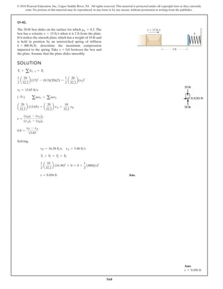 560
© 2016 Pearson Education, Inc., Upper Saddle River, NJ. All rights reserved. This material is protected under all copyright laws as they currently
exist. No portion of this material may be reproduced, in any form or by any means, without permission in writing from the publisher.
15–82.
The 20-lb box slides on the surface for which The
box has a velocity when it is 2 ft from the plate.
If it strikes the smooth plate, which has a weight of 10 lb and
is held in position by an unstretched spring of stiffness
determine the maximum compression
imparted to the spring. Take between the box and
the plate.Assume that the plate slides smoothly.
e = 0.8
k = 400 lbft,
v = 15 fts
mk = 0.3.
SOLUTION
Solving,
Ans.
s = 0.456 ft
1
2
a
10
32.2
b (16.38)2
+ 0 = 0 +
1
2
(400)(s)2
T1 + V
1 = T2 + V2
vP = 16.38 fts, vA = 5.46 fts
0.8 =
vP - vA
13.65
e =
(vB)2 - (vA)2
(vA)1 - (vB)1
a
20
32.2
b (13.65) = a
20
32.2
b vA +
10
32.2
vB
( :
+ ) amv1 = amv2
v2 = 13.65 fts
1
2
a
20
32.2
b (15)2
- (0.3)(20)(2) =
1
2
a
20
32.2
b(v2)2
T1 + aU1-2 = T2
v 15 ft/s
k
2 ft
Ans:
s = 0.456 ft
 