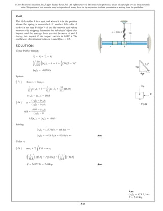 561
© 2016 Pearson Education, Inc., Upper Saddle River, NJ. All rights reserved. This material is protected under all copyright laws as they currently
exist. No portion of this material may be reproduced, in any form or by any means, without permission in writing from the publisher.
15–83.
SOLUTION
Collar B after impact:
System:
Solving:
Ans.
Collar A:
Ans.
F = 2492.2 lb = 2.49 kip
a
1
32.2
b1117.72 - F10.0022 = a
1
32.2
b1-42.82
A :
+ B mv1 + ©
L
F dt = mv2
(vA)2 = -42.8 fts = 42.8 fts ;
(vA)1 = 117.7 fts = 118 ft/s :
0.51vA21 + 1vA22 = 16.05
0.5 =
16.05 - 1vA22
1vA21 - 0
A :
+ B e =
1vB22 - 1vA22
1vA21 - 1vB21
1vA21 - 1vA22 = 160.5
1
32.2
(vA)1 + 0 =
1
32.2
(vA)2 +
10
32.2
(16.05)
A :
+ B ©m1v1 = ©m1 v2
(vB)2 = 16.05 fts
1
2
a
10
32.2
b1vB22
2 + 0 = 0 +
1
2
120215 - 322
T2 + V
2 = T3 + V
3
The 10-lb collar B is at rest, and when it is in the position
shown the spring is unstretched. If another 1-lb collar A
strikes it so that B slides 4 ft on the smooth rod before
momentarily stopping, determine the velocity of A just after
impact, and the average force exerted between A and B
during the impact if the impact occurs in 0.002 s. The
coefficient of restitution between A and B is e = 0.5.
A B
k  20 lb/ft
3 ft
Ans:
(vA)2 = 42.8 fts d
F = 2.49 kip
 