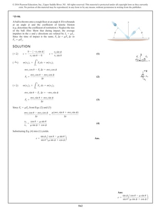 562
© 2016 Pearson Education, Inc., Upper Saddle River, NJ. All rights reserved. This material is protected under all copyright laws as they currently
exist. No portion of this material may be reproduced, in any form or by any means, without permission in writing from the publisher.
*15–84.
SOLUTION
(1)
(2)
(3)
Since , from Eqs. (2) and (3)
(4)
Substituting Eq. (4) into (1) yields:
Ans.
e =
sin f
sin u
a
cos u - m sin u
m sin f + cos f
b
v2
v1
=
cos u - m sin u
m sin f + cos f
mv1 cos u - mv2 cos f
¢t
=
m1mv1 sin u + mv2 sin f)
¢t
Fx = mFy
Fy =
mv1 sin u + mv2 sin f
¢t
mv1 sin u - Fy ¢t = -mv2 sin f
(+ T) m1vy21 +
L
t2
t1
Fy dx = m1vy22
Fx =
mv1 cos u - mv2 cos f
¢t
mv1 cos u - Fx ¢t = mv2 cos f
( :
+ ) m1vx21 +
L
t2
t1
Fx dx = m1vx22
(+ T) e =
0 - 3-v2 sin f4
v1 sin u - 0
e =
v2 sin f
v1 sin u
A ball is thrown onto a rough floor at an angle If it rebounds
at an angle and the coefficient of kinetic friction
is determine the coefficient of restitution e.Neglect the size
of the ball. Hint: Show that during impact, the average
impulses in the x and y directions are related by
Since the time of impact is the same, or
Fx = mFy.
Fx ¢t = mFy ¢t
Ix = mIy.
m,
f
u. y
x
u f
Ans:
e =
sin f
sin u
a
cos u - m sin u
m sin f + cos f
b
 