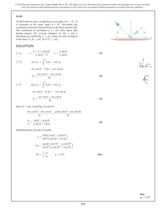 563
© 2016 Pearson Education, Inc., Upper Saddle River, NJ. All rights reserved. This material is protected under all copyright laws as they currently
exist. No portion of this material may be reproduced, in any form or by any means, without permission in writing from the publisher.
15–85.
A ball is thrown onto a rough floor at an angle of If
it rebounds at the same angle determine the
coefficient of kinetic friction between the floor and the ball.
The coefficient of restitution is Hint: Show that
during impact, the average impulses in the x and y
directions are related by Since the time of impact
is the same, or Fx = mFy.
Fx ¢t = mFy ¢t
Ix = mIy.
e = 0.6.
f = 45°,
u = 45°.
SOLUTION
(1)
(2)
(3)
Since , from Eqs. (2) and (3)
(4)
Substituting Eq. (4) into (1) yields:
Ans.
0.6 =
1 - m
1 + m
m = 0.25
0.6 =
sin 45°
sin 45°
a
cos 45° - m sin 45°
m sin 45° + cos 45°
b
e =
sinf
sin u
a
cos u - m sin u
msin f + cos f
b
v2
v1
=
cos u - m sin u
m sin f + cos f
mv1 cos u - mv2 cos f
¢t
=
m(mv1 sin u + mv2 sin f)
¢t
Fx = mFy
Fy =
mv1 sin u + mv2 sin f
¢t
mv1 sin u - Fy ¢t = -mv2 sin f
(+ c) mAvyB1 +
L
t2
t1
Fydx = mAyyB2
Fx =
mv1 cos u - mv2 cos f
¢t
mv1 cos u - Fx¢t = mv2 cos f
A :
+ B m(vx)1 +
L
t2
t1
Fxdx = m(vx)2
(+ T) e =
0 - [-v2 sin f]
v1 sin u - 0
e =
v2 sin f
v1 sin u
y
x
u f
Ans:
mk = 0.25
 