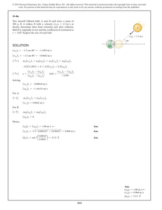 564
© 2016 Pearson Education, Inc., Upper Saddle River, NJ. All rights reserved. This material is protected under all copyright laws as they currently
exist. No portion of this material may be reproduced, in any form or by any means, without permission in writing from the publisher.
15–86.
Two smooth billiard balls A and B each have a mass of
200 g. If A strikes B with a velocity (vA)1 = 1.5 ms as
shown, determine their final velocities just after collision.
Ball B is originally at rest and the coefficient of restitution is
e = 0.85. Neglect the size of each ball.
Solution
(vAx
)1 = -1.5 cos 40° = -1.1491 ms
(vAy
)1 = -1.5 sin 40° = -0.9642 ms
( S
+ ) mA(vAx
)1 + mB(vBx
)1 = mA(vAx
)2 + mB(vBx
)2
-0.2(1.1491) + 0 = 0.2(vAx
)2 + 0.2(vBx
)2
( S
+ ) e =
(vAx
)2 - (vBx
)2
(vBx
)1 - (vAx
)1
;  0.85 =
(vAx
)2 - (vBx
)2
1.1491
Solving,
(vAx
)2 = -0.08618 ms
(vBx
)2 = -1 .0629 ms
For A:
(+ T)  mA(vAy
)1 = mA(vAy
)2
(vAy
)2 = 0.9642 ms
For B:
(+ c)  mB(vBy
)1 = mB(vBy
)2
(vBy
)2 = 0
Hence.
(vB)2 = (vBx
)2 = 1.06 ms d  Ans.
(vA)2 = 2(-0.08618)2
+ (0.9642)2
= 0.968 ms Ans.
(uA)2 = tan-1
a
0.08618
0.9642
b = 5.11° e Ans.
40
x
y
B
(vA)1  1.5 m/s
A
Ans:
(vB)2 = 1.06 ms d
(vA)2 = 0.968 ms
(uA)2 = 5.11° e
 