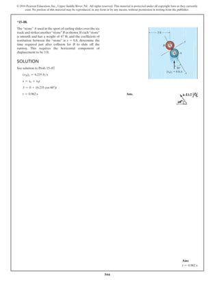 566
© 2016 Pearson Education, Inc., Upper Saddle River, NJ. All rights reserved. This material is protected under all copyright laws as they currently
exist. No portion of this material may be reproduced, in any form or by any means, without permission in writing from the publisher.
*15–88.
The “stone” A used in the sport of curling slides over the ice
track and strikes another“stone”B as shown.If each“stone”
is smooth and has a weight of 47 lb, and the coefficient of
restitution between the “stone” is e = 0.8, determine the
time required just after collision for B to slide off the
runway. This requires the horizontal component of
displacement to be 3 ft.
Solution
See solution to Prob. 15–87
.
(vB)2 = 6.235 fts
s = s0 + v0t
3 = 0 + (6.235 cos 60°)t
t = 0.962 s Ans.
30
x
y
B
(vA)1  8 ft/s
3 ft
A
Ans:
t = 0.962 s
 