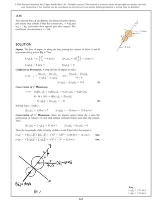 567
© 2016 Pearson Education, Inc., Upper Saddle River, NJ. All rights reserved. This material is protected under all copyright laws as they currently
exist. No portion of this material may be reproduced, in any form or by any means, without permission in writing from the publisher.
15–89.
Two smooth disks A and B have the initial velocities shown
just before they collide. If they have masses mA = 4 kg and
mB = 2 kg, determine their speeds just after impact. The
coefficient of restitution is e = 0.8.
Solution
Impact. The line of impact is along the line joining the centers of disks A and B
represented by y axis in Fig. a.Thus
[(vA)1]y = 15 a
3
5
b = 9 ms b   [(vA)1]x = 15 a
4
5
b = 12 ms a
[(vB)1]y = 8 ms Q       [(vB)1]x = 0
Coefficient of Restitution. Along the line of impact (y axis),
(+Q) e =
[(vB)2]y - [(vA)2]y
[(vA)1]y - [(vB)1]y
;  0.8 =
[(vB)2]y - [(vA)2]y
-9 - 8
              [(vA)2]y - [(vB)2]y = 13.6 (1)
Conservation of ‘y’ Momentum.
(+Q) mA[(vA)1]y + mB[(vB)1]y = mA[(vA)2]y + mB[(vB)2]y
    4(-9) + 2(8) = 4[(vA)2]y + 2[(vB)2]y
     2[(vA)2]y + [(vB)2]y = -10 (2)
Solving Eqs. (1) and (2)
[(vA)2]y = 1.20 ms Q    [(vB)2]y = -12.4 ms = 12.4 ms b
Conservation of ‘x’ Momentum. Since no impact occurs along the x axis, the
component of velocity of each disk remain constant before and after the impact.
Thus
[(vA)2]x = [(vA)1]x = 12 ms a   [(vB)2]x = [(vB)1]x = 0
Thus, the magnitude of the velocity of disks A and B just after the impact is
(vA)2 = 2[(vA)2]x
2
+ [(vA)2]y
2
= 2122
+ 1.202
= 12.06 ms = 12.1 ms Ans.
(vB)2 = 2[(vB)2]x
2
+ [(vB)2]y
2
= 202
+ 12.42
= 12.4 ms  Ans.
A
B
4
5
3
vA  15 m/s
vB  8 m/s
Ans:
(vA)2 = 12.1 ms
(vB)2 = 12.4 ms
 