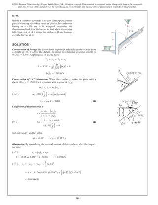 568
© 2016 Pearson Education, Inc., Upper Saddle River, NJ. All rights reserved. This material is protected under all copyright laws as they currently
exist. No portion of this material may be reproduced, in any form or by any means, without permission in writing from the publisher.
15–90.
Before a cranberry can make it to your dinner plate, it must
pass a bouncing test which rates its quality. If cranberries
having an are to be accepted, determine the
dimensions d and h for the barrier so that when a cranberry
falls from rest at A it strikes the incline at B and bounces
over the barrier at C.
e Ú 0.8
SOLUTION
Conservation of Energy: The datum is set at point B.When the cranberry falls from
a height of 3.5 ft above the datum, its initial gravitational potential energy is
.Applying Eq. 14–21, we have
Conservation of “ ” Momentum: When the cranberry strikes the plate with a
speed of , it rebounds with a speed of (vc)2.
(1)
Coefficient of Restitution ( ):
(2)
Solving Eqs. (1) and (2) yields
Kinematics: By considering the vertical motion of the cranberry after the impact,
we have
= 0.080864 ft
= 0 + 13.17 sin 9.978° (0.07087) +
1
2
(-32.2)A0.070872
B
(+ c) sy = (s0)y + (v0)y t +
1
2
(ac)y t2
0 = 13.17 sin 9.978° + (-32.2)t t = 0.07087 s
(+ c) vy = (v0)y + ac t
f = 46.85° (vc)2 = 13.17 fts
( a +) 0.8 =
0 - (vc)2 sin f
-15.01a
4
5
b - 0
e =
(vP)2 - Avcy¿
B2
Avcy¿
B1 - (vP)1
y¿
(vc)2 cos f = 9.008
(+ b) mc (15.01)a
3
5
b = mcC(vc)2 cos fD
mc Avcx¿
B1 = mc Avcx¿
B2
(vc)1 = 15.01 fts
x¿
(vc)1 = 15.01 fts
0 + 3.5W =
1
2
a
W
32.2
b(vc)2
1 + 0
T1 + V1 = T2 + V2
W(3.5) = 3.5 W
5
3
4
3.5 ft
h
C
B
A
d
 