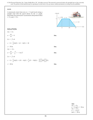 56
© 2016 Pearson Education, Inc., Upper Saddle River, NJ. All rights reserved. This material is protected under all copyright laws as they currently
exist. No portion of this material may be reproduced, in any form or by any means, without permission in writing from the publisher.
Solution
At t = 8 s
a =
dv
dt
= 0  Ans.
∆ s = 1v dt
s - 0 =
1
2
(4)(5) + (8 - 4)(5) = 30
s = 30 m Ans.
At t = 12 s
a =
dv
dt
=
-5
5
= -1 ms2
 Ans.
∆ s = 1v dt
s - 0 =
1
2
(4)(5) + (10 - 4)(5) +
1
2
(15 - 10)(5) -
1
2
a
3
5
b(5)a
3
5
b(5)
s = 48 m Ans.
12–53.
A motorcycle starts from rest at s = 0 and travels along a
straight road with the speed shown by the v–t graph.
Determine the motorcycle’s acceleration and position when
t = 8 s and t = 12 s.
5
10 15
4
t (s)
v (m/s)
v  1.25t v  5
v  t  15
Ans:
At t = 8 s,
a = 0 and s = 30 m.
At t = 12 s,
a = -1 ms2
and s = 48 m.
 