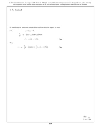 569
© 2016 Pearson Education, Inc., Upper Saddle River, NJ. All rights reserved. This material is protected under all copyright laws as they currently
exist. No portion of this material may be reproduced, in any form or by any means, without permission in writing from the publisher.
By considering the horizontal motion of the cranberry after the impact, we have
Ans.
Thus,
Ans.
h = sy +
3
5
d = 0.080864 +
3
5
(1.149) = 0.770 ft
d = 1.149 ft = 1.15 ft
4
5
d = 0 + 13.17 cos 9.978° (0.07087)
A ;
+ B sx = (s0)x + vx t
15–90. Continued
Ans:
d = 1.15 ft
h = 0.770 ft
 