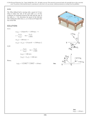 570
© 2016 Pearson Education, Inc., Upper Saddle River, NJ. All rights reserved. This material is protected under all copyright laws as they currently
exist. No portion of this material may be reproduced, in any form or by any means, without permission in writing from the publisher.
15–91.
SOLUTION
At A:
At B:
Hence,
Ans.
(vB)3 = 2(1.061)2
+ (1.061)2
= 1.50 ms
AvBy
B3 = AvAy
B2 = 1.061 ms
(vBx
)3 = 1.061 ms
e =
(vBx
)3
(vBx
)2
; 0.6 =
(vBx
)3
1.7678
(vAx
)2 = (vAx
)1 = 2.5 cos 45° = 1.7678 ms T
(vAy
)2 = 1.061 ms ;
e =
(vAy
)2
(vAy
)1
; 0.6 =
(vAy
)2
1.7678
(vA)y1 = 2.5(sin 45°) = 1.7678 ms :
The 200-g billiard ball is moving with a speed of
when it strikes the side of the pool table at A. If the
coefficient of restitution between the ball and the side of
the table is determine the speed of the ball just
after striking the table twice, i.e., at A, then at B. Neglect the
size of the ball.
e = 0.6,
2.5 ms
v  2.5 m/s
45
A
B
Ans:
(vB)3 = 1.50 ms
 