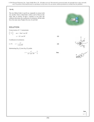 571
© 2016 Pearson Education, Inc., Upper Saddle River, NJ. All rights reserved. This material is protected under all copyright laws as they currently
exist. No portion of this material may be reproduced, in any form or by any means, without permission in writing from the publisher.
*15–92.
SOLUTION
Conservation of “x” momentum:
(1)
Coefficient of restitution:
(2)
Substituting Eq. (1) into Eq. (2) yields:
Ans.
e =
yœ
2yœ cos2
30°
=
2
3
(+Q) e =
yœ
y cos 30°
y = 2yœ
cos 30°
a :
+ b my = 2myœ cos 30°
The two billiard balls A and B are originally in contact with
one another when a third ball C strikes each of them at the
same time as shown. If ball C remains at rest after the
collision,determine the coefficient of restitution.All the balls
have the same mass. Neglect the size of each ball.
C
B
A
v
Ans:
e =
2
3
 