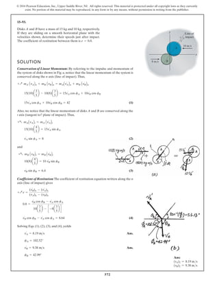 572
© 2016 Pearson Education, Inc., Upper Saddle River, NJ. All rights reserved. This material is protected under all copyright laws as they currently
exist. No portion of this material may be reproduced, in any form or by any means, without permission in writing from the publisher.
15–93.
Disks A and B have a mass of 15 kg and 10 kg, respectively.
If they are sliding on a smooth horizontal plane with the
velocities shown, determine their speeds just after impact.
The coefficient of restitution between them is .
e = 0.8
y
x
A
B
10 m/s
Line of
impact
8 m/s
4
3
5
SOLUTION
Conservation of Linear Momentum: By referring to the impulse and momentum of
the system of disks shown in Fig. a, notice that the linear momentum of the system is
conserved along the n axis (line of impact).Thus,
(1)
Also, we notice that the linear momentum of disks A and B are conserved along the
t axis (tangent to? plane of impact).Thus,
(2)
and
(3)
Coefficient of Restitution:The coefficient of restitution equation written along the n
axis (line of impact) gives
(4)
Solving Eqs. (1), (2), (3), and (4), yeilds
Ans.
Ans.
fB = 42.99°
v¿
B = 9.38 ms
fA = 102.52°
v¿
A = 8.19 ms
v¿
B cos fB - v¿
A cos fA = 8.64
0.8 =
v¿
B cos fB - v¿
A cos fA
10a
3
5
b - c -8a
3
5
b d
+Q e =
(v¿
B)n - (v¿
A)n
(vA)n - (vB)n
v¿
B sin fB = 6.4
10(8)a
4
5
b = 10 v¿
B sin fB
+a mB AvBBt = mB Av¿
BBt
v¿
A sin fA = 8
15(10)a
4
5
b = 15v¿
A sin fA
+a mAAvABt = mA Av¿
ABt
15v¿
A cos fA + 10v¿
B cos fB = 42
15(10)a
3
5
b - 10(8)a
3
5
b = 15v¿
A cos fA + 10v¿
B cos fB
+Q mA AvABn + mB AvBBn = mAAv¿
ABn + mB Av¿
BBn
Ans:
(vA)2 = 8.19 ms
(vB)2 = 9.38 ms
 