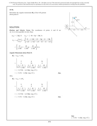 573
© 2016 Pearson Education, Inc., Upper Saddle River, NJ. All rights reserved. This material is protected under all copyright laws as they currently
exist. No portion of this material may be reproduced, in any form or by any means, without permission in writing from the publisher.
15–94.
Determine the angular momentum HO of the 6-lb particle
about point O.
Solution
Position and Velocity Vector. The coordinates of points A and B are
A(-8, 8, 12) ft and B(0, 18, 0) ft. Then
rOB = 518j6 ft  rOA = 5 -8i + 8j + 12k6 ft
VA = vAa
rAB
rAB
b = 4•
[0 - (-8)]i + (18 - 8)j + (0 - 12)k
2[0 - (-8)]2
+ (18 - 8)2
+ (0 - 12)2
¶
= •
32
2308
i +
40
2308
j -
48
2308
k ¶ fts
Angular Momentum about Point O.
HO = rOB * mVA
= 5
i j k
0 18 0
6
32.2
a
32
2308
b
6
32.2
a
40
2308
b
6
32.2
a-
48
2308
b
5
= 5 -9.1735i - 6.1156k6 slug # ft2
s
= 5 -9.17i - 6.12k6 slug # ft2
s Ans.
Also,
HO = rOA * mVA
= 5
i j k
-8 8 12
6
32.2
a
32
2308
b
6
32.2
a
40
2308
b
6
32.2
a-
48
2308
b
5
= 5 -9.1735i - 6.1156k6 slug # ft2
s
= 5 -9.17i - 6.12k6 slug # ft2
s Ans.
y
z
8 ft
8 ft 10 ft
12 ft
O
P
4 ft/s
6 lb
B
x
A
Ans:
5 -9.17i - 6.12k6 slug # ft2
s
 