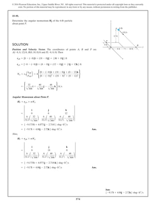 574
© 2016 Pearson Education, Inc., Upper Saddle River, NJ. All rights reserved. This material is protected under all copyright laws as they currently
exist. No portion of this material may be reproduced, in any form or by any means, without permission in writing from the publisher.
15–95.
Determine the angular momentum Hp of the 6-lb particle
about point P.
Solution
Position and Velocity Vector. The coordinates of points A, B and P are
A(-8, 8, 12) ft, B(0, 18, 0) ft and P(-8, 0, 0).Then
rpB = [0 - (-8)]i + (18 - 0)j] = 58i + 18j6 ft
rpA = [-8 - (-8)]i + (8 - 0)j + (12 - 0)j] = 58j + 12k6 ft
VA = vAa
rAB
rAB
b = 4•
[0 - (-8)]i + (18 - 8)j + (0 - 12)k
[0 - (-8)]2
+ (18 - 8)2
+ (0 - 12)2
¶
= •
32
2308
i +
40
2308
j -
48
2308
k ¶ fts
Angular Momentum about Point P.
HP = rpA * mVA
= 5
i j k
0 8 12
6
32.2
a
32
2308
b
6
32.2
a
40
2308
b
6
32.2
a-
48
2308
b
5
= 5 -9.1735i + 4.0771j - 2.71816 slug # ft2
s
= 5 -9.17i + 4.08j - 2.72k6 slug # ft2
s Ans.
Also,
HP = rpB * mVA
= 5
i j k
8 18 0
6
32.2
a
32
2308
b
6
32.2
a
40
2308
b
6
32.2
a-
48
2308
b
5
= 5 -9.1735i + 4.0771j - 2.7181k6 slug # ft2
s
= 5 -9.17i + 4.08j - 2.72k6 slug # ft2
s Ans.
y
z
8 ft
8 ft 10 ft
12 ft
O
P
4 ft/s
6 lb
B
x
A
Ans:
5 -9.17i + 4.08j - 2.72k6 slug # ft2
s
 