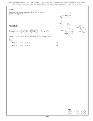 575
© 2016 Pearson Education, Inc., Upper Saddle River, NJ. All rights reserved. This material is protected under all copyright laws as they currently
exist. No portion of this material may be reproduced, in any form or by any means, without permission in writing from the publisher.
*15–96.
Determine the angular momentum Ho of each of the two
particles about point O.
Solution
a+ (HA)O = (-1.5)c 3(8)a
4
5
b d - (2)c 3(8)a
3
5
b d = -57.6 kg # m2
s
a+ (HB)O = (-1)[4(6 sin 30°)] - (4)[4 (6 cos 30°)] = -95.14 kg # m2
s
Thus
(HA)O = 5 -57.6 k6 kg # m2
s Ans.
(HB)O = 5 -95.1 k6 kg # m2
s Ans.
y
A
O
B
P
x
6 m/s
3 kg
1.5 m
5 m
2 m
1 m
3
5
4 30
4 m
8 m/s
4 kg
4 m
Ans:
(HA)O = 5 -57.6 k6 kg # m2
s
(HB)O = 5 -95.1 k6 kg # m2
s
 