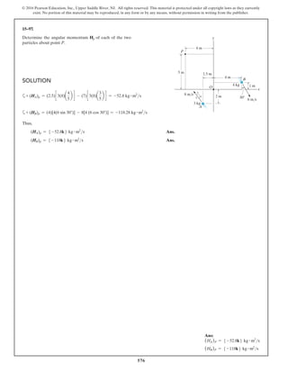 576
© 2016 Pearson Education, Inc., Upper Saddle River, NJ. All rights reserved. This material is protected under all copyright laws as they currently
exist. No portion of this material may be reproduced, in any form or by any means, without permission in writing from the publisher.
15–97.
Determine the angular momentum Hp of each of the two
particles about point P.
Solution
a+ (HA)p = (2.5)c 3(8)a
4
5
b d - (7)c 3(8)a
3
5
b d = -52.8 kg # m2
s
a+ (HB)p = (4)[4(6 sin 30°)] - 8[4 (6 cos 30°)] = -118.28 kg # m2
s
Thus,
(HA)p = 5 -52.8k6 kg # m2
s Ans.
(HB)p = 5 -118k6 kg # m2
s Ans.
y
A
O
B
P
x
6 m/s
3 kg
1.5 m
5 m
2 m
1 m
3
5
4 30
4 m
8 m/s
4 kg
4 m
Ans:
(HA)P = 5 -52.8k6 kg # m2
s
(HB)P = 5 -118k6 kg # m2
s
 