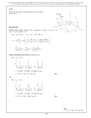 577
© 2016 Pearson Education, Inc., Upper Saddle River, NJ. All rights reserved. This material is protected under all copyright laws as they currently
exist. No portion of this material may be reproduced, in any form or by any means, without permission in writing from the publisher.
15–98.
Determine the angular momentum HO of the 3-kg particle
about point O.
Solution
Position and Velocity Vectors. The coordinates of points A and B are
A(2, -1.5, 2) m and B(3, 3, 0).
rOB = 53i + 3j6 m  rOA = 52i - 1.5j + 2k6 m
VA = vAa
rAB
rAB
b = (6)D
(3 - 2)i + [3 - (-1.5)]j + (0.2)k
2(3 - 2)2
+ [3 - (-1.5)]2
+ (0 - 2)2
T
= •
6
225.25
i +
27
225.25
j -
12
225.25
k ¶ ms
Angular Momentum about Point O. Applying Eq. 15
HO = rOB * mVA
= 5
i j k
3 3 0
3a
6
225.25
b 3a
27
225.25
b 3a-
12
225.25
b
5
= 5 -21.4928i + 21.4928j + 37.6124k6 kg # m2
s
= 5 -21.5i + 21.5j + 37.66 kg # m2
s Ans.
Also,
HO = rOA * mVA
= 5
i j k
2 -1.5 2
3a
6
225.25
b 3a
27
225.25
b 3a-
12
225.25
b
5
= 5 -21.4928i + 21.4928j + 37.6124k6 kg # m2
s
= 5 -21.5i + 21.5j + 37.6k6 kg # m2
s Ans.
x
P
O
B
A
y
2 m
2 m
2 m
1.5 m
3 m
3 m
1.5 m
1 m
3 kg
6 m/s
z
Ans:
5 -21.5i + 21.5j + 37.66 kg # m2
s
 