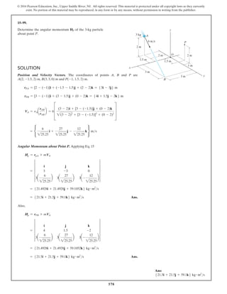 578
© 2016 Pearson Education, Inc., Upper Saddle River, NJ. All rights reserved. This material is protected under all copyright laws as they currently
exist. No portion of this material may be reproduced, in any form or by any means, without permission in writing from the publisher.
15–99.
Determine the angular momentum HP of the 3-kg particle
about point P.
Solution
Position and Velocity Vectors. The coordinates of points A, B and P are
A(2, -1.5, 2) m, B(3, 3, 0) m and P(-1, 1.5, 2) m.
rPA = [2 - (-1)]i + (-1.5 - 1.5)j + (2 - 2)k = 53i - 3j6 m
rPB = [3 - (-1)]i + (3 - 1.5)j + (0 - 2)k = 54i + 1.5j - 2k6 m
VA = vAa
rAB
rAB
b = 6D
(3 - 2)i + [3 - (-1.5)]j + (0 - 2)k
2(3 - 2)2
+ [3 - (-1.5)]2
+ (0 - 2)2
T
= •
6
225.25
i +
27
225.25
j -
12
225.25
k ¶ ms
Angular Momentum about Point P. Applying Eq. 15
Hp = rpA * mVA
= 5
i j k
3 -3 0
3a
6
225.25
b 3a
27
225.25
b 3a-
12
225.25
b
5
= 521.4928i + 21.4928j + 59.1052k6 kg # m2
s
= 521.5i + 21.5j + 59.1k6 kg # m2
s Ans.
Also,
Hp = rPB * mVA
= 5
i j k
4 1.5 -2
3a
6
225.25
b 3a
27
225.25
b 3a-
12
225.25
b
5
= 521.4928i + 21.4928j + 59.1052k6 kg # m2
s
= 521.5i + 21.5j + 59.1k6 kg # m2
s Ans.
x
P
O
B
A
y
2 m
2 m
2 m
1.5 m
3 m
3 m
1.5 m
1 m
3 kg
6 m/s
z
Ans:
521.5i + 21.5j + 59.1k6 kg # m2
s
 