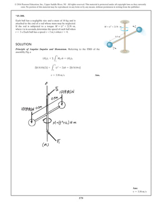 579
© 2016 Pearson Education, Inc., Upper Saddle River, NJ. All rights reserved. This material is protected under all copyright laws as they currently
exist. No portion of this material may be reproduced, in any form or by any means, without permission in writing from the publisher.
*15–100.
Each ball has a negligible size and a mass of 10 kg and is
attached to the end of a rod whose mass may be neglected.
If the rod is subjected to a torque M = (t2
+ 2) N # m,
where t is in seconds, determine the speed of each ball when
t = 3 s. Each ball has a speed v = 2 ms when t = 0.
Solution
Principle of Angular Impulse and Momentum. Referring to the FBD of the
assembly, Fig. a
(HZ)1 + Σ
L
t2
t1
MZ dt = (HZ)2
2[0.5(10)(2)] +
L
3 s
0
(t2
+ 2)dt = 2[0.5(10v)]
v = 3.50 ms Ans.
M  (t2
 2) N  m
0.5 m
v
v
Ans:
v = 3.50 ms
 