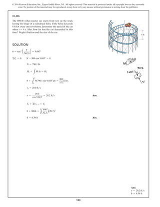 580
© 2016 Pearson Education, Inc., Upper Saddle River, NJ. All rights reserved. This material is protected under all copyright laws as they currently
exist. No portion of this material may be reproduced, in any form or by any means, without permission in writing from the publisher.
15–101.
The 800-lb roller-coaster car starts from rest on the track
having the shape of a cylindrical helix. If the helix descends
8 ft for every one revolution, determine the speed of the car
when t = 4 s. Also, how far has the car descended in this
time? Neglect friction and the size of the car.
Solution
u = tan-1
a
u
2p(8)
b = 9.043°
ΣFy = 0;  N - 800 cos 9.043° = 0
N = 790.1 lb
H1 +
L
M dt = H2
0 +
L
4
0
8(790.1 sin 9.043°)dt =
800
32.2
(8)vt
vt = 20.0 fts
v =
20.0
cos 9.043°
= 20.2 fts Ans.
T1 + ΣU1-2 = T2
0 + 800h =
1
2
a
800
32.2
b(20.2)2
h = 6.36 ft Ans.
8 ft
r  8 ft
Ans:
v = 20.2 fts
h = 6.36 ft
 