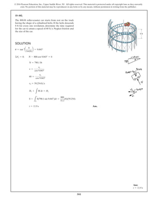 581
© 2016 Pearson Education, Inc., Upper Saddle River, NJ. All rights reserved. This material is protected under all copyright laws as they currently
exist. No portion of this material may be reproduced, in any form or by any means, without permission in writing from the publisher.
15–102.
The 800-lb roller-coaster car starts from rest on the track
having the shape of a cylindrical helix. If the helix descends
8 ft for every one revolution, determine the time required
for the car to attain a speed of 60 fts. Neglect friction and
the size of the car.
Solution
u = tan-1
a
8
2p(8)
b = 9.043°
ΣFy = 0;  N - 800 cos 9.043° = 0
N = 790.1 lb
v =
vt
cos 9.043°
60 =
vt
cos 9.043°
vt = 59.254 fts
H1 +
L
M dt = Hz
0 +
L
t
0
8(790.1 sin 9.043°)dt =
800
32.2
(8)(59.254)
t = 11.9 s Ans.
8 ft
r  8 ft
Ans:
t = 11.9 s
 