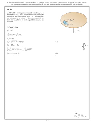 582
© 2016 Pearson Education, Inc., Upper Saddle River, NJ. All rights reserved. This material is protected under all copyright laws as they currently
exist. No portion of this material may be reproduced, in any form or by any means, without permission in writing from the publisher.
15–103.
A 4-lb ball B is traveling around in a circle of radius
with a speed If the attached cord is pulled down
through the hole with a constant speed determine
the ball’s speed at the instant How much work has
to be done to pull down the cord? Neglect friction and the size
of the ball.
r2 = 2 ft.
vr = 2 fts,
1vB21 = 6 fts.
r1 = 3 ft
SOLUTION
Ans.
Ans.
©U1-2 = 3.04 ft # lb
1
2
(
4
32.2
)(6)2
+ ©U1-2 =
1
2
(
4
32.2
)(9.22)2
T1 + ©U1-2 = T2
v2 = 292
+ 22
= 9.22 fts
vu = 9 fts
4
32.2
(6)(3) =
4
32.2
vu (2)
H1 = H2
B
(vB)1 = 6 fts
vr = 2 fts
r1 = 3 ft
Ans:
v2 = 9.22 fts
ΣU1-2 = 3.04 ft # lb
 