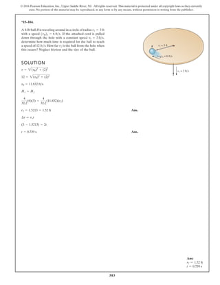 583
© 2016 Pearson Education, Inc., Upper Saddle River, NJ. All rights reserved. This material is protected under all copyright laws as they currently
exist. No portion of this material may be reproduced, in any form or by any means, without permission in writing from the publisher.
*15–104.
SOLUTION
Ans.
Ans.
t = 0.739 s
(3 - 1.5213) = 2t
¢r = vrt
r2 = 1.5213 = 1.52 ft
4
32.2
(6)(3) =
4
32.2
(11.832)(r2)
H1 = H2
vu = 11.832 fts
12 = 2(vu)2
+ (2)2
v = 2(vu)2
+ (2)2
A 4-lb ball B is traveling around in a circle of radius
with a speed If the attached cord is pulled
down through the hole with a constant speed
determine how much time is required for the ball to reach
a speed of 12 ft/s. How far is the ball from the hole when
this occurs? Neglect friction and the size of the ball.
r2
vr = 2 fts,
1vB21 = 6 fts.
r1 = 3 ft
B
(vB)1 = 6 fts
vr = 2 fts
r1 = 3 ft
Ans:
r2 = 1.52 ft
t = 0.739 s
 