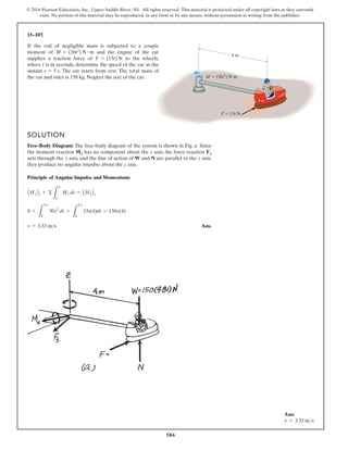 586
© 2016 Pearson Education, Inc., Upper Saddle River, NJ. All rights reserved. This material is protected under all copyright laws as they currently
exist. No portion of this material may be reproduced, in any form or by any means, without permission in writing from the publisher.
15–107.
M  (30t2
) Nm
F  15t N
4 m
SOLUTION
Free-Body Diagram: The free-body diagram of the system is shown in Fig. a. Since
the moment reaction MS has no component about the z axis, the force reaction FS
acts through the z axis, and the line of action of W and N are parallel to the z axis,
they produce no angular impulse about the z axis.
Principle of Angular Impulse and Momentum:
Ans.
v = 3.33 ms
0 +
L
5 s
0
30t2
dt +
L
5 s
0
15t(4)dt = 150v(4)
AH1Bz + ©
L
t1
t2
Mz dt = AH2Bz
If the rod of negligible mass is subjected to a couple
moment of and the engine of the car
supplies a traction force of to the wheels,
where t is in seconds, determine the speed of the car at the
instant . The car starts from rest. The total mass of
the car and rider is 150 kg. Neglect the size of the car.
t = 5 s
F = (15t) N
M = (30t2
) N # m
Ans:
v = 3.33 ms
 