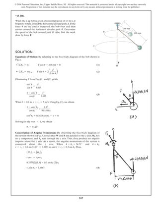 587
© 2016 Pearson Education, Inc., Upper Saddle River, NJ. All rights reserved. This material is protected under all copyright laws as they currently
exist. No portion of this material may be reproduced, in any form or by any means, without permission in writing from the publisher.
*15–108.
When the 2-kg bob is given a horizontal speed of , it
begins to rotate around the horizontal circular path A. If the
force F on the cord is increased, the bob rises and then
rotates around the horizontal circular path B. Determine
the speed of the bob around path B. Also, find the work
done by force F.
1.5 ms
A
B
F
300 mm
600 mm
SOLUTION
Equations of Motion: By referring to the free-body diagram of the bob shown in
Fig. a,
(1)
(2)
Eliminating F from Eqs. (1) and (2) yields
(3)
When , . Using Eq. (3), we obtain
Solving for the root 1, we obtain
Conservation of Angular Momentum: By observing the free-body diagram of
the system shown in Fig. b, notice that W and F are parallel to the z axis, MS has
no z component, and FS acts through the z axis. Thus, they produce no angular
impulse about the z axis. As a result, the angular momentum of the system is
conserved about the z axis. When and ,
and . Thus,
(4)
v2 sin u2 = 1.6867
0.3373(2)(1.5) = 0.3 sin u2 (2)v2
r1mv1 = r2mv2
AHzB1 = AHzB2
r = r2 = 0.3 sin u2
r = r1 = 0.6 sin 34.21° = 0.3373 m
u = u2
u = u1 = 34.21°
u1 = 34.21°
6
cos2
u1 + 0.3823 cos u1 - 1 = 0
1 - cos2
u1
cos u1
=
1.52
9.81(0.6)
v = v1 = 5 ms
l = 0.6 m
1 - cos2
u
cos u
=
v2
9.81l
sin2
u
cos u
=
v2
9.81l
; ©Fn = ma n; F sin u = 2a
v2
l sin u
b
+ c ©Fb = 0; F cos u - 2(9.81) = 0
 