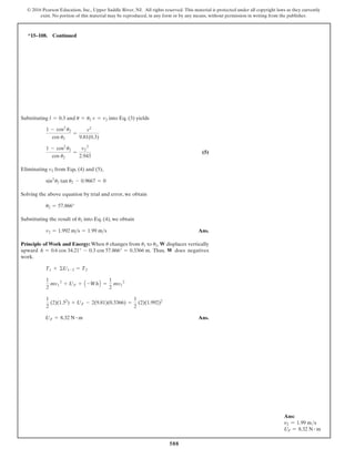 588
© 2016 Pearson Education, Inc., Upper Saddle River, NJ. All rights reserved. This material is protected under all copyright laws as they currently
exist. No portion of this material may be reproduced, in any form or by any means, without permission in writing from the publisher.
Substituting and into Eq. (3) yields
(5)
Eliminating from Eqs. (4) and (5),
Solving the above equation by trial and error, we obtain
Substituting the result of into Eq. (4), we obtain
Ans.
Principle of Work and Energy: When changes from to , W displaces vertically
upward . Thus, W does negatives
work.
Ans.
UF = 8.32 N # m
1
2
(2)(1.52
) + UF - 2(9.81)(0.3366) =
1
2
(2)(1.992)2
1
2
mv1
2
+ UF + A -WhB =
1
2
mv2
2
T1 + ©U1-2 = T2
h = 0.6 cos 34.21° - 0.3 cos 57.866° = 0.3366 m
u2
u1
u
v2 = 1.992 ms = 1.99 ms
u2
u2 = 57.866°
sin3
u2 tan u2 - 0.9667 = 0
v2
1 - cos2
u2
cos u2
=
v2
2
2.943
1 - cos2
u2
cos u2
=
v2
9.81(0.3)
v = v2
u = u2
l = 0.3
*15–108. Continued
Ans:
v2 = 1.99 ms
UF = 8.32 N # m
 