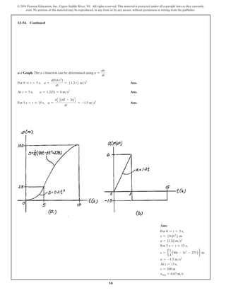 58
© 2016 Pearson Education, Inc., Upper Saddle River, NJ. All rights reserved. This material is protected under all copyright laws as they currently
exist. No portion of this material may be reproduced, in any form or by any means, without permission in writing from the publisher.
12–54. Continued
a–t Graph. The a–t function can be determined using a =
dv
dt
.
For 0 … t 6 5 s, a =
d(0.6 t2
)
dt
= 51.2 t6 ms2
 Ans.
At t = 5 s,  a = 1.2(5) = 6 ms2
 Ans.
For 5 s 6 t … 15 s, a =
d3 1
2(45 - 3t)4
dt
= -1.5 ms2
 Ans.
Ans:
For 0 … t 6 5 s,
s = 50.2t3
6 m
a = {1.2t} ms2
For 5 s 6 t … 15 s,
s = e
1
4
(90t - 3t2
- 275) f m
a = -1.5 ms2
At t = 15 s,
s = 100 m
vavg = 6.67 ms
 