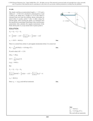 589
© 2016 Pearson Education, Inc., Upper Saddle River, NJ. All rights reserved. This material is protected under all copyright laws as they currently
exist. No portion of this material may be reproduced, in any form or by any means, without permission in writing from the publisher.
15–109.
The elastic cord has an unstretched length l0 = 1.5 ft and a
stiffness k = 12 lbft. It is attached to a fixed point at A and
a block at B, which has a weight of 2 lb. If the block is
released from rest from the position shown, determine its
speed when it reaches point C after it slides along the
smooth guide. After leaving the guide, it is launched onto
the smooth horizontal plane. Determine if the cord becomes
unstretched. Also, calculate the angular momentum of the
block about point A, at any instant after it passes point C.
Solution
TB + VB = TC + VC
0 +
1
2
(12)(5 - 1.5)2
=
1
2
a
2
32.2
bv2
C +
1
2
(12)(3 - 1.5)2
vC = 43.95 = 44.0 fts Ans.
There is a central force about A, and angular momentum about A is conserved.
HA =
2
32.2
(43.95)(3) = 8.19 slug # ft2
s Ans.
If cord is slack AD = 1.5 ft
(HA)1 = (HA)2
8.19 =
2
32.2
(vu)D(1.5)
(vu)D = 88 fts
But
TC + VC = TD + VD
1
2
a
2
32.2
b(43.95)2
+
1
2
(12)(3 - 1.5)2
=
1
2
a
2
32.2
b(vD)2
+ 0
vD = 48.6 fts
Since vD 6 (vu)D cord will not unstretch. Ans.
Ans:
vC = 44.0 fts
HA = 8.19 slug # ft2
s.
The cord will not unstretch.
B
C
A
4 ft
3 ft
k  12 lb/ft
 