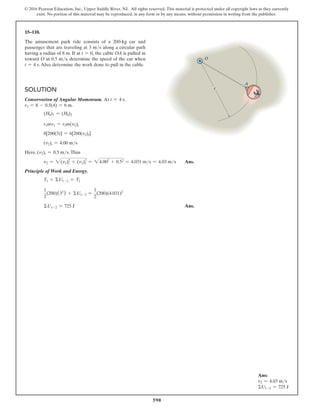 590
© 2016 Pearson Education, Inc., Upper Saddle River, NJ. All rights reserved. This material is protected under all copyright laws as they currently
exist. No portion of this material may be reproduced, in any form or by any means, without permission in writing from the publisher.
15–110.
The amusement park ride consists of a 200-kg car and
passenger that are traveling at 3 ms along a circular path
having a radius of 8 m. If at t = 0, the cable OA is pulled in
toward O at 0.5 ms, determine the speed of the car when
t = 4 s.Also, determine the work done to pull in the cable.
Solution
Conservation of Angular Momentum. At t = 4 s,
r2 = 8 - 0.5(4) = 6 m.
(H0)1 = (H0)2
r1mv1 = r2m(v2)t
8[200(3)] = 6[200(v2)t]
(v2)t = 4.00 ms
Here, (v2)t = 0.5 ms.Thus
v2 = 2(v2)2
t + (v2)2
r = 24.002
+ 0.52
= 4.031 ms = 4.03 ms Ans.
Principle of Work and Energy.
T1 + ΣU1-2 = T2
1
2
(200)(32
) + ΣU1-2 =
1
2
(200)(4.031)2
ΣU1-2 = 725 J Ans.
A
O
r
Ans:
v2 = 4.03 ms
ΣU1-2 = 725 J
 
