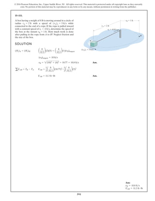 591
© 2016 Pearson Education, Inc., Upper Saddle River, NJ. All rights reserved. This material is protected under all copyright laws as they currently
exist. No portion of this material may be reproduced, in any form or by any means, without permission in writing from the publisher.
15–111.
rA 2 ft
B
vr 4 ft/s
(vA)1 5 ft/s
rB 1 ft
A
A box having a weight of 8 lb is moving around in a circle of
radius with a speed of while
connected to the end of a rope. If the rope is pulled inward
with a constant speed of determine the speed of
the box at the instant How much work is done
after pulling in the rope from A to B? Neglect friction and
the size of the box.
rB = 1 ft.
vr = 4 fts,
1vA21 = 5 fts
rA = 2 ft
SOLUTION
Ans.
Ans.
UAB = 11.3 ft # lb
aUAB = TB - TA UAB =
1
2
a
8
32.2
b(10.77)2
-
1
2
a
8
32.2
b(5)2
vB = 2(10)2
+ (4)2
= 10.77 = 10.8 fts
(nB)tangent = 10 fts
(Hz)A = (Hz)B; a
8
32.2
b(2)(5) = a
8
32.2
b(1)(vB)tangent
Ans:
vB = 10.8 fts
UAB = 11.3 ft # lb
 