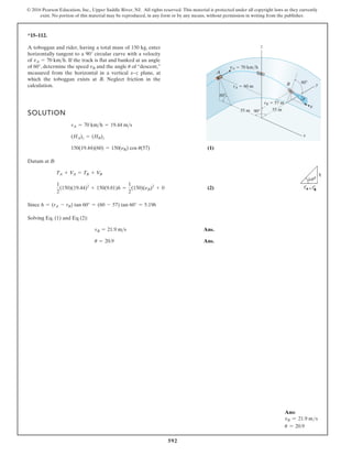 592
© 2016 Pearson Education, Inc., Upper Saddle River, NJ. All rights reserved. This material is protected under all copyright laws as they currently
exist. No portion of this material may be reproduced, in any form or by any means, without permission in writing from the publisher.
*15–112.
60
60
90
vA 70 km/h
vB
rB 57 m
rA 60 m
x
y
z
55 m
55 m
A
B
u
A toboggan and rider, having a total mass of 150 kg, enter
horizontally tangent to a 90° circular curve with a velocity
of If the track is flat and banked at an angle
of 60°, determine the speed and the angle of “descent,”
measured from the horizontal in a vertical x–z plane, at
which the toboggan exists at B. Neglect friction in the
calculation.
u
vB
vA = 70 kmh.
SOLUTION
(1)
Datum at B:
(2)
Since
Solving Eq. (1) and Eq (2):
Ans.
Ans.
u = 20.9
vB = 21.9 ms
h = (rA - rB) tan 60° = (60 - 57) tan 60° = 5.196
1
2
(150)(19.44)2
+ 150(9.81)h =
1
2
(150)(nB)2
+ 0
TA + VA = TB + V
B
150(19.44)(60) = 150(nB) cos u(57)
(HA)z = (HB)z
vA = 70 kmh = 19.44 ms
Ans:
vB = 21.9 ms
u = 20.9
 