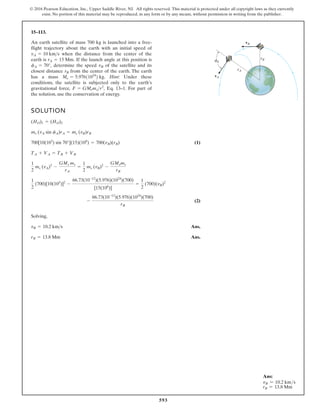 593
© 2016 Pearson Education, Inc., Upper Saddle River, NJ. All rights reserved. This material is protected under all copyright laws as they currently
exist. No portion of this material may be reproduced, in any form or by any means, without permission in writing from the publisher.
15–113.
SOLUTION
(1)
(2)
Solving,
Ans.
Ans.
rB = 13.8 Mm
vB = 10.2 kms
-
66.73(10-12
)(5.976)(1024
)(700)
rB
1
2
(700)[10(103
)]2
-
66.73(10-12
)(5.976)(1024
)(700)
[15(106
)]
=
1
2
(700)(vB)2
1
2
ms (vA)2
-
GMe ms
rA
=
1
2
ms (vB)2
-
GMems
rB
TA + VA = TB + VB
700[10(103
) sin 70°](15)(106
) = 700(vB)(rB)
ms (vA sin fA)rA = ms (vB)rB
(HO)1 = (HO)2
An earth satellite of mass 700 kg is launched into a free-
flight trajectory about the earth with an initial speed of
when the distance from the center of the
earth is If the launch angle at this position is
determine the speed of the satellite and its
closest distance from the center of the earth. The earth
has a mass Hint: Under these
conditions, the satellite is subjected only to the earth’s
gravitational force, Eq. 13–1. For part of
the solution, use the conservation of energy.
F = GMemsr2
,
Me = 5.97611024
2 kg.
rB
vB
fA = 70°,
rA = 15 Mm.
vA = 10 kms
A
rA
rB
vB
vA
f
Ans:
vB = 10.2 kms
rB = 13.8 Mm
 