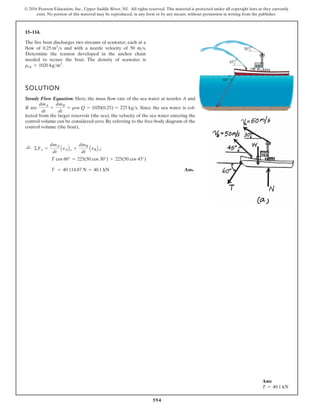 594
© 2016 Pearson Education, Inc., Upper Saddle River, NJ. All rights reserved. This material is protected under all copyright laws as they currently
exist. No portion of this material may be reproduced, in any form or by any means, without permission in writing from the publisher.
15–114.
30
60
45
The fire boat discharges two streams of seawater, each at a
flow of and with a nozzle velocity of 50 m s.
needed to secure the boat. The density of seawater is
.
rsw = 1020 kgm3

0.25 m3
s
SOLUTION
Steady Flow Equation: Here, the mass flow rate of the sea water at nozzles A and
B are . Since the sea water is col-
lected from the larger reservoir (the sea), the velocity of the sea water entering the
control volume can be considered zero. By referring to the free-body diagram of the
control volume (the boat),
Ans.
T = 40 114.87 N = 40.1 kN
T cos 60° = 225(50 cos 30°) + 225(50 cos 45°)
©Fx =
dmA
dt
AvABx +
dmB
dt
AvBBx;
;
+
dmA
dt
=
dmB
dt
= rsw Q = 1020(0.25) = 225 kgs
Determine the tension developed in the anchor chain
Ans:
T = 40.1 kN
 