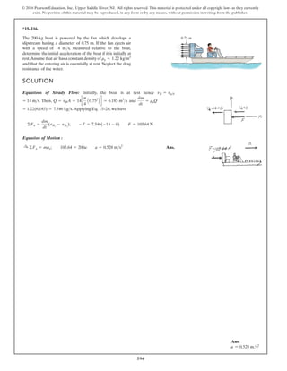 596
© 2016 Pearson Education, Inc., Upper Saddle River, NJ. All rights reserved. This material is protected under all copyright laws as they currently
exist. No portion of this material may be reproduced, in any form or by any means, without permission in writing from the publisher.
*15–116.
SOLUTION
Equations of Steady Flow: Initially, the boat is at rest hence
d
n
a
,
n
e
h
T
.
.Applying Eq. 15–26, we have
Equation of Motion :
Ans.
:
+ ©Fx = max; 105.64 = 200a a = 0.528 ms2
©Fx =
dm
dt
(vBx
- vAx
); -F = 7.546(-14 - 0) F = 105.64 N
= 1.22(6.185) = 7.546 kgs
dm
dt
= raQ
Q = vBA = 14c
p
4
A0.752
B d = 6.185 m3
s
= 14 ms
vB = vab
The 200-kg boat is powered by the fan which develops a
slipstream having a diameter of 0.75 m. If the fan ejects air
with a speed of 14 m/s, measured relative to the boat,
determine the initial acceleration of the boat if it is initially at
rest.Assume that air has a constant density of
and that the entering air is essentially at rest. Neglect the drag
resistance of the water.
ra = 1.22 kg/m3
0.75 m
Ans:
a = 0.528 ms2
 