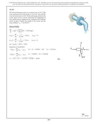 597
© 2016 Pearson Education, Inc., Upper Saddle River, NJ. All rights reserved. This material is protected under all copyright laws as they currently
exist. No portion of this material may be reproduced, in any form or by any means, without permission in writing from the publisher.
15–117.
The nozzle discharges water at a constant rate of 2 ft3s.The
cross-sectional area of the nozzle at A is 4 in2, and at B the
cross-sectional area is 12 in2. If the static gauge pressure due
to the water at B is 2 lbin2, determine the magnitude of
force which must be applied by the coupling at B to hold the
nozzle in place. Neglect the weight of the nozzle and the
water within it. gw = 62.4 lbft3.
A
B
Solution
dm
dt
= pQ = a
62.4
32.2
b(2) = 3.876 slugs
(vBx) =
Q
AB
=
2
12144
= 24 fts  (vBy) = 0
(vAy) =
Q
AA
=
2
4144
= 72 fts  (vAx) = 0
FB = pB AB = 2(12) = 24 lb
Equations of steady flow:
S
+
ΣFx =
dm
dt
(vAx - vBx);  24 - Fx = 3.876(0 - 24)  Fx = 117.01 lb
+ cΣFy =
dm
dt
(vAy - vBy);  Fy = 3.876(72 - 0) = 279.06 lb
F = 2Fx
2
+ Fy
2
= 2117.012
+ 279.062
= 303 lb Ans.
Ans:
F = 303 lb
 