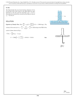 598
© 2016 Pearson Education, Inc., Upper Saddle River, NJ. All rights reserved. This material is protected under all copyright laws as they currently
exist. No portion of this material may be reproduced, in any form or by any means, without permission in writing from the publisher.
Solution
Equation of Steady Flow. Here
dm
dt
= rwQ = a
62.4
32.2
b(1.5) = 2.9068 slugs. The
velocity of the water jet is vJ =
Q
A
=
1.5
p( 2
12)2
=
54
p
fts. Referring to the FBD of the
control volume shown in Fig. a,
+ cΣFy =
dm
dt
[(vB)y - (vA)y];
F = 2.9068c 0 - a-
54
p
b d = 49.96 lb = 50.0 lb Ans.
15–118.
The blade divides the jet of water having a diameter of 4 in.
If one-half of the water flows to the right while the other
half flows to the left, and the total flow is Q = 1.5 ft3s,
determine the vertical force exerted on the blade by the jet,
gv = 62.4 lbft3.
4 in.
Ans:
F = 50.0 lb
 