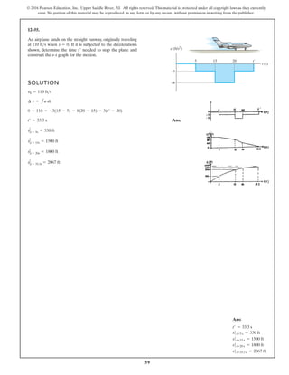 59
© 2016 Pearson Education, Inc., Upper Saddle River, NJ. All rights reserved. This material is protected under all copyright laws as they currently
exist. No portion of this material may be reproduced, in any form or by any means, without permission in writing from the publisher.
12–55.
SOLUTION
Ans.
t¿ = 33.3 s
0 - 110 = -3(15 - 5) - 8(20 - 15) - 3(t¿ - 20)
¢ v = 1a dt
v0 = 110 fts
An airplane lands on the straight runway, originally traveling
at 110 ft s when If it is subjected to the decelerations
shown, determine the time needed to stop the plane and
construct the s–t graph for the motion.
t¿
s = 0.

t (s)
5
a (ft/s2
)
–3
15 20 t'
–8
s t = 5s = 550 ft
s t = 15s = 1500 ft
s t = 20s = 1800 ft
s t = 33.3s = 2067 ft
Ans:
t′ = 33.3 s
st=5 s = 550 ft
st=15 s = 1500 ft
st=20 s = 1800 ft
st=33.3 s = 2067 ft
 