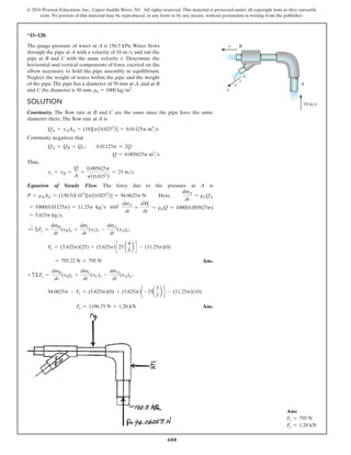 600
© 2016 Pearson Education, Inc., Upper Saddle River, NJ. All rights reserved. This material is protected under all copyright laws as they currently
exist. No portion of this material may be reproduced, in any form or by any means, without permission in writing from the publisher.
Solution
Continuity. The flow rate at B and C are the same since the pipe have the same
diameter there.The flow rate at A is
QA = vAAA = (18)[p(0.0252
)] = 0.01125p m3
s
Continuity negatives that
QA = QB + QC;  0.01125p = 2Q
             Q = 0.005625p m3
s
Thus,
vc = vB =
Q
A
=
0.005625p
p(0.0152
)
= 25 ms
Equation of Steady Flow. The force due to the pressure at A is
P = rAAA = (150.5)(103
)[p(0.0252
)] = 94.0625p N. Here,
dmA
dt
= rwQA
= 1000(0.01125p) = 11.25p kgs and
dmA
dt
=
dMc
dt
= rwQ = 1000(0.005625p)
= 5.625p kgs.
d
+
ΣFx =
dmB
dt
(vB)x +
dmc
dt
(vc)x -
dmA
dt
(vA)x;
Fx = (5.625p)(25) + (5.625p)c 25 a
4
5
b d - (11.25p)(0)
= 795.22 N = 795 N Ans.
+ cΣFy =
dmB
dt
(vB)y +
dmC
dt
(vC)y -
dmA
dt
(vA)y;
94.0625p - Fy = (5.625p)(0) + (5.625p)c -25a
3
5
b d - (11.25p)(18)
      Fy = 1196.75 N = 1.20 kN Ans.
*15–120.
The gauge pressure of water at A is 150.5 kPa. Water flows
through the pipe at A with a velocity of 18 ms, and out the
pipe at B and C with the same velocity v. Determine the
horizontal and vertical components of force exerted on the
elbow necessary to hold the pipe assembly in equilibrium.
Neglect the weight of water within the pipe and the weight
of the pipe.The pipe has a diameter of 50 mm at A, and at B
and C the diameter is 30 mm. rw = 1000 kgm3
.
B
A
C
4
5 3
18 m/s
v
v
Ans:
Fx = 795 N
Fy = 1.20 kN
 