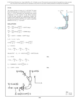 601
© 2016 Pearson Education, Inc., Upper Saddle River, NJ. All rights reserved. This material is protected under all copyright laws as they currently
exist. No portion of this material may be reproduced, in any form or by any means, without permission in writing from the publisher.
15–121.
B
A
C
4 5
3
vB 25 ft/s
vA 12 ft/s
vC
SOLUTION
Ans.
Ans.
Fy = 1.9559 = 1.96 lb
Fy = 0.06606(25) + 0.03171a
4
5
b(12) - 0
+ c©Fy =
dmB
dt
vBy
+
dmA
dt
vAy
-
dmC
dt
vCy
Fx = 19.5 lb
40(p)(0.375)2
- Fx = 0 - 0.03171(12)a
3
5
b - 0.09777(16.44)
:
+ ©Fx =
dmB
dt
vBs
+
dmA
dt
vAs
-
dmC
dt
vCs
vC = 16.44 fts
vC(p)a
0.375
12
b
2
= 12(p)a
0.25
12
b
2
+ 25(p)a
0.25
12
b
2
vCAC = vA AA + vB AB
dmC
dt
= 0.03171 + 0.06606 = 0.09777 slugs
dmB
dt
=
62.4
32.2
(25)(p)a
0.25
12
b
2
= 0.06606 slugs
dmA
dt
=
62.4
32.2
(12)(p)a
0.25
12
b
2
= 0.03171 slugs

2
flows out of the pipe at A and B with velocities vA = 12 fts
and vB = 25 fts, determine the horizontal and vertical
components of force exerted on the elbow necessary
weight of water within the pipe and the weight of the pipe.
The pipe has a diameter of 0.75 in. at C, and at A and B the
diameter is 0.5 in. gw = 62.4 lbft3.
The gauge pressure of water at C is 40 lb in . If water
to hold the pipe assembly in equilibrium. Neglect the
B
A
C
4 5
3
vB 25 ft/s
vA 12 ft/s
vC
Ans.
Ans.
0.09777(16.44)
25
2
b
2
2
vA = 12 fts
and vertical
w necessary
of the pipe.
A and B the
n . If water
Neglect the
Ans:
Fx = 19.5 lb
Fy = 1.96 lb
 